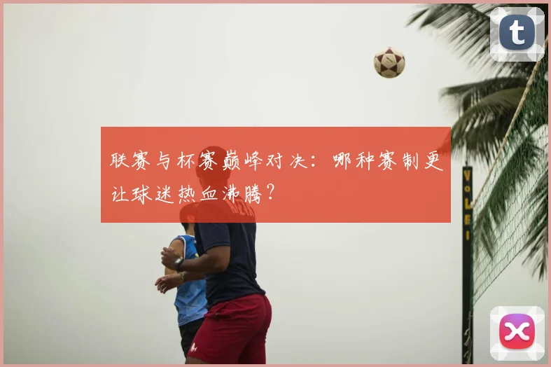 联赛与杯赛巅峰对决：哪种赛制更让球迷热血沸腾？