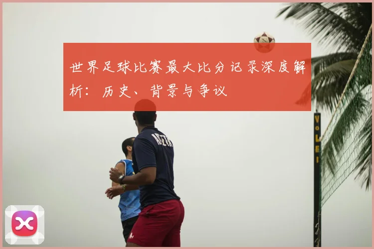 世界足球比赛最大比分记录深度解析：历史、背景与争议