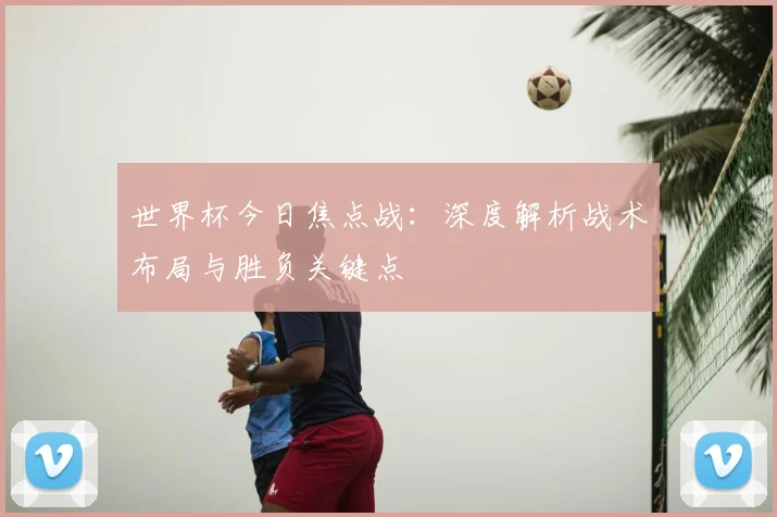 世界杯今日焦点战：深度解析战术布局与胜负关键点