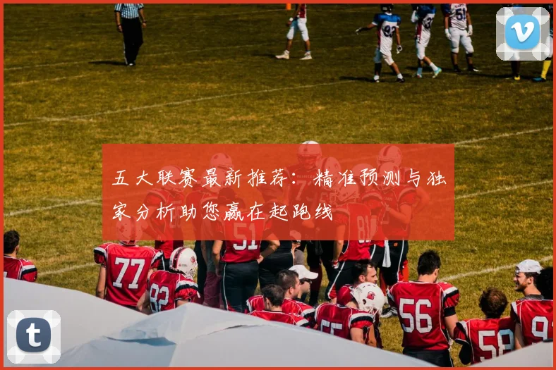五大联赛最新推荐：精准预测与独家分析助您赢在起跑线