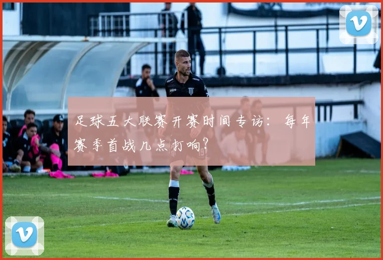 足球五大联赛开赛时间专访:每年赛季首战几点打响?