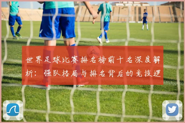 世界足球比赛排名榜前十名深度解析：强队格局与排名背后的竞技逻辑