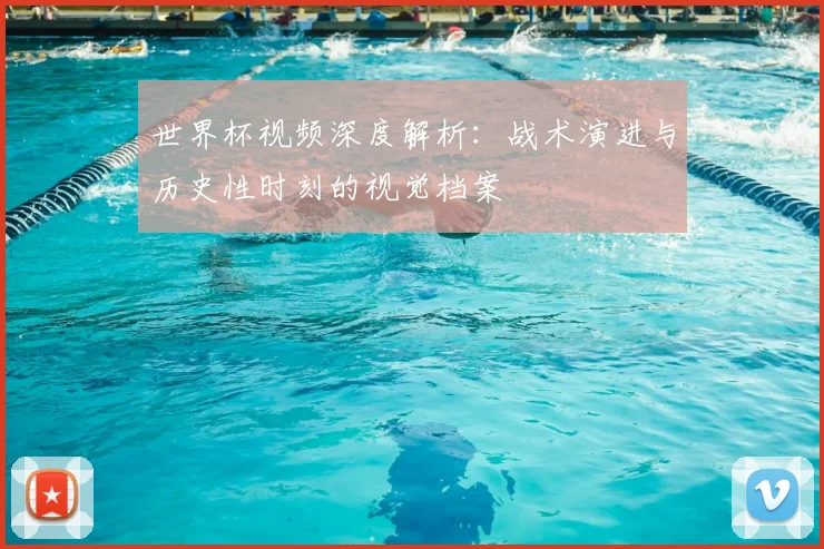 世界杯视频深度解析：战术演进与历史性时刻的视觉档案