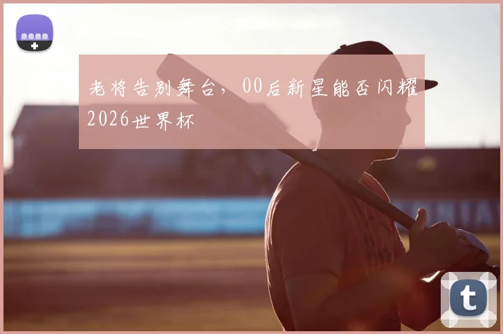 老将告别舞台，00后新星能否闪耀2026世界杯