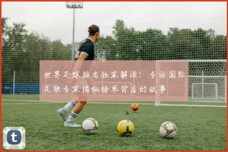 世界足球排名独家解读：专访国际足联专家揭秘榜单背后的故事