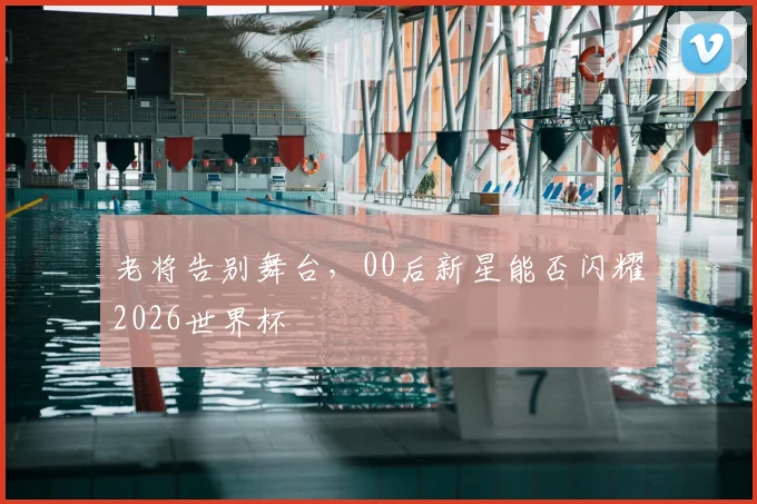 老将告别舞台，00后新星能否闪耀2026世界杯